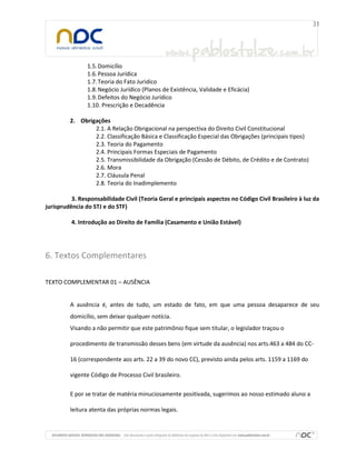 1.5.Domicílio
1.6.Pessoa Jurídica
1.7.Teoria do Fato Juridico
1.8.Negócio Jurídico (Planos de Existência, Validade e Eficácia)
1.9.Defeitos do Negócio Jurídico
1.10. Prescrição e Decadência
2. Obrigações
2.1. A Relação Obrigacional na perspectiva do Direito Civil Constitucional
2.2. Classificação Básica e Classificação Especial das Obrigações (principais tipos)
2.3. Teoria do Pagamento
2.4. Principais Formas Especiais de Pagamento
2.5. Transmissibilidade da Obrigação (Cessão de Débito, de Crédito e de Contrato)
2.6. Mora
2.7. Cláusula Penal
2.8. Teoria do Inadimplemento
3. Responsabilidade Civil (Teoria Geral e principais aspectos no Código Civil Brasileiro à luz da
jurisprudência do STJ e do STF)
4. Introdução ao Direito de Família (Casamento e União Estável)
6. Textos Complementares
TEXTO COMPLEMENTAR 01 – AUSÊNCIA
A ausência é, antes de tudo, um estado de fato, em que uma pessoa desaparece de seu
domicílio, sem deixar qualquer notícia.
Visando a não permitir que este patrimônio fique sem titular, o legislador traçou o
procedimento de transmissão desses bens (em virtude da ausência) nos arts.463 a 484 do CC-
16 (correspondente aos arts. 22 a 39 do novo CC), previsto ainda pelos arts. 1159 a 1169 do
vigente Código de Processo Civil brasileiro.
E por se tratar de matéria minuciosamente positivada, sugerimos ao nosso estimado aluno a
leitura atenta das próprias normas legais.
 