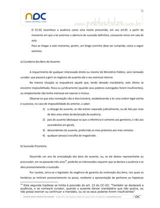 O CC-02 reconhece a ausência como uma morte presumida, em seu art.6º, a partir do
momento em que a lei autorizar a abertura de sucessão definitiva, consoante vimos em sala de
aula.
Para se chegar a este momento, porém, um longo caminho deve ser cumprido, como a seguir
veremos.
a) Curadoria dos Bens do Ausente.
A requerimento de qualquer interessado direto ou mesmo do Ministério Público, será nomeado
curador, que passará a gerir os negócios do ausente até o seu eventual retorno.
Na mesma situação se enquadrará aquele que, tendo deixado mandatário, este último se
encontre impossibilitado, física ou juridicamente (quando seus poderes outorgados forem insuficientes),
ou simplesmente não tenha interesse em exercer o múnus.
Observe-se que esta nomeação não é discricionária, estabelecendo a lei uma ordem legal estrita
e sucessiva, no caso de impossibilidade do anterior, a saber:
1) o cônjuge do ausente, se não estiver separado judicialmente, ou de fato por mais
de dois anos antes da declaração da ausência;
2) pais do ausente (destaque-se que a referência é somente aos genitores, e não aos
ascendentes em geral);
3) descendentes do ausente, preferindo os mais próximos aos mais remotos
4) qualquer pessoa à escolha do magistrado.
b) Sucessão Provisória.
Decorrido um ano da arrecadação dos bens do ausente, ou, se ele deixou representante ou
procurador, em se passando três anos14
, poderão os interessados requerer que se declare a ausência e se
abra provisoriamente a sucessão.
Por cautela, cerca-se o legislador da exigência de garantia da restituição dos bens, nos quais os
herdeiros se imitiram provisoriamente na posse, mediante a apresentação de penhores ou hipotecas
14
Esta segunda hipótese se limita à previsão do art. 23 do CC-02: “Também se declarará a
ausência, e se nomeará curador, quando o ausente deixar mandatário que não queira, ou
não possa exercer ou continuar o mandato, ou se os seus poderes forem insuficientes”
 