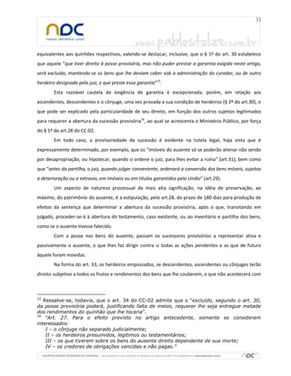 equivalentes aos quinhões respectivos, valendo-se destacar, inclusive, que o § 1º do art. 30 estabelece
que aquele “que tiver direito à posse provisória, mas não puder prestar a garantia exigida neste artigo,
será excluído, mantendo-se os bens que lhe deviam caber sob a administração do curador, ou de outro
herdeiro designado pelo juiz, e que preste essa garantia”15
.
Esta razoável cautela de exigência de garantia é excepcionada, porém, em relação aos
ascendentes, descendentes e o cônjuge, uma vez provada a sua condição de herdeiros (§ 2º do art.30), o
que pode ser explicado pela particularidade de seu direito, em função dos outros sujeitos legitimados
para requerer a abertura da sucessão provisória16
, ao qual se acrescenta o Ministério Público, por força
do § 1º do art.28 do CC-02.
Em todo caso, a provisoriedade da sucessão é evidente na tutela legal, haja vista que é
expressamente determinado, por exemplo, que os “imóveis do ausente só se poderão alienar não sendo
por desapropriação, ou hipotecar, quando o ordene o juiz, para lhes evitar a ruína” (art.31), bem como
que “antes da partilha, o juiz, quando julgar conveniente, ordenará a conversão dos bens móveis, sujeitos
a deterioração ou a extravio, em imóveis ou em títulos garantidos pela União” (art.29).
Um aspecto de natureza processual da mais alta significação, na idéia de preservação, ao
máximo, do patrimônio do ausente, é a estipulação, pelo art.28, do prazo de 180 dias para produção de
efeitos da sentença que determinar a abertura da sucessão provisória, após o que, transitando em
julgado, proceder-se-á à abertura do testamento, caso existente, ou ao inventário e partilha dos bens,
como se o ausente tivesse falecido.
Com a posse nos bens do ausente, passam os sucessores provisórios a representar ativa e
passivamente o ausente, o que lhes faz dirigir contra si todas as ações pendentes e as que de futuro
àquele foram movidas.
Na forma do art. 33, os herdeiros empossados, se descendentes, ascendentes ou cônjuges terão
direito subjetivo a todos os frutos e rendimentos dos bens que lhe couberem, o que não acontecerá com
15
Ressalve-se, todavia, que o art. 34 do CC-02 admite que o “excluído, segundo o art. 30,
da posse provisória poderá, justificando falta de meios, requerer lhe seja entregue metade
dos rendimentos do quinhão que lhe tocaria”.
16
“Art. 27. Para o efeito previsto no artigo antecedente, somente se consideram
interessados:
I – o cônjuge não separado judicialmente;
II – os herdeiros presumidos, legítimos ou testamentários;
III – os que tiverem sobre os bens do ausente direito dependente de sua morte;
IV – os credores de obrigações vencidas e não pagas.”
 