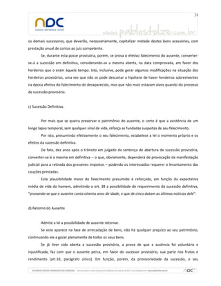os demais sucessores, que deverão, necessariamente, capitalizar metade destes bens acessórios, com
prestação anual de contas ao juiz competente.
Se, durante esta posse provisória, porém, se prova o efetivo falecimento do ausente, converter-
se-á a sucessão em definitiva, considerando-se a mesma aberta, na data comprovada, em favor dos
herdeiros que o eram àquele tempo. Isto, inclusive, pode gerar algumas modificações na situação dos
herdeiros provisórios, uma vez que não se pode descartar a hipótese de haver herdeiros sobreviventes
na época efetiva do falecimento do desaparecido, mas que não mais estavam vivos quando do processo
de sucessão provisória.
c) Sucessão Definitiva.
Por mais que se queira preservar o patrimônio do ausente, o certo é que a existência de um
longo lapso temporal, sem qualquer sinal de vida, reforça as fundadas suspeitas de seu falecimento.
Por isto, presumindo efetivamente o seu falecimento, estabelece a lei o momento próprio e os
efeitos da sucessão definitiva.
De fato, dez anos após o trânsito em julgado da sentença de abertura de sucessão provisória,
converter-se-á a mesma em definitiva – o que, obviamente, dependerá de provocação da manifestação
judicial para a retirada dos gravames impostos – podendo os interessados requerer o levantamento das
cauções prestadas.
Esta plausibilidade maior do falecimento presumido é reforçado, em função da expectativa
média de vida do homem, admitindo o art. 38 a possibilidade de requerimento da sucessão definitiva,
“provando-se que o ausente conta oitenta anos de idade, e que de cinco datam as últimas notícias dele”.
d) Retorno do Ausente
Admite a lei a possibilidade de ausente retornar.
Se este aparece na fase de arrecadação de bens, não há qualquer prejuízo ao seu patrimônio,
continuando ele a gozar plenamente de todos os seus bens.
Se já tiver sido aberta a sucessão provisória, a prova de que a ausência foi voluntária e
injustificada, faz com que o ausente perca, em favor do sucessor provisório, sua parte nos frutos e
rendimento (art.33, parágrafo único). Em função, porém, da provisoriedade da sucessão, o seu
 