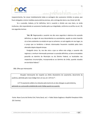 reaparecimento, faz cessar imediatamente todas as vantagens dos sucessores imitidos na posse, que
ficam obrigados a tomar medidas assecuratórias precisas, até a entrega dos bens a seu titular (art.36)
Se a sucessão, todavia, já for definitiva, terá o ausente o direito aos seus bens, se ainda
incólumes, não respondendo os sucessores havidos pela sua integridade, conforme se verifica no art. 39,
nos seguintes termos:
“Art. 39. Regressando o ausente nos dez anos seguintes à abertura da sucessão
definitiva, ou algum de seus descendentes ou ascendentes, aquele ou estes haverão
só os bens existentes no estado em que se acharem, os sub-rogados em seu lugar, ou
o preço que os herdeiros e demais interessados houverem recebido pelos bens
alienados depois daquele tempo.
Parágrafo único. Se, nos dez anos a que se refere este artigo, o ausente não
regressar, e nenhum interessado promover a sucessão definitiva, os bens arrecadados
passarão ao domínio do Município ou do Distrito Federal, se localizados nas
respectivas circunscrições, incorporando-se ao domínio da União, quando situados
em território federal.”
OBS. Olhe que interessante:
Situação interessante diz respeito ao efeito dissolutório do casamento, decorrente da
ausência, admitido pelo novo Código Civil, em seu art. 1571 § 1o
:
§ 1o
O casamento válido só se dissolve pela morte de um dos cônjuges ou pelo divórcio,
aplicando-se a presunção estabelecida neste Código quanto ao ausente.
Fonte: Novo Curso de Direito Civil, Parte Geral, vol. I– Pablo Stolze Gagliano e Rodolfo Pamplona Folho
(Ed. Saraiva).
 