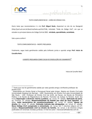 TEXTO COMPLEMENTAR 02 – VISÃO DO CÓDIGO CIVIL
Outro texto que recomendamos é o do Prof. Miguel Reale, disponível no site do Jus Navigandi
(http://jus2.uol.com.br/doutrina/texto.asp?id=2718), intitulado “Visão do Código Civil”, em que se
estudam os princípios básicos do Código Civil de 2002: eticidade, operabilidade, socialidade.
Vale a pena conferir!
TEXTO COMPLEMENTAR 03 – MORTE PRESUMIDA
Finalmente, segue texto gentilmente cedido pelo brilhante jurista e querido amigo Prof. Inácio de
Carvalho Neto:
A MORTE PRESUMIDA COMO CAUSA DE DISSOLUÇÃO DO CASAMENTO17
Inácio de Carvalho Neto*
17
Texto que nos foi gentilmente cedido por este grande amigo e brilhante professor de
Direito Civil.
*
Especialista em Direito Penal e Processual Penal pela Unipar. Mestre em Direito Civil pela
Universidade Estadual de Maringá – UEM. Doutorando em Direito Civil pela Universidade de
São Paulo – USP. Professor de Direito Civil da Unifil, da Faccar, da Escola do Ministério
Público e da Escola da Magistratura do Paraná. Promotor de Justiça no Paraná. Autor dos
livros Separação e divórcio: teoria e prática, ed. Juruá, 5ª. edição; Aplicação da pena,
ed. Forense, 2ª. edição; Responsabilidade do Estado por atos de seus agentes, ed.
Atlas; Ação declaratória de constitucionalidade, ed. Juruá, 2ª. edição; Abuso do
direito, ed. Juruá, 3ª. edição; Extinção indireta das obrigações, ed. Juruá, 2ª. edição;
Novo Código Civil comparado e comentado, ed. Juruá, em 7 volumes (alguns em 2ª.
edição); Responsabilidade civil no direito de família, ed. Juruá; e de diversos artigos
publicados em diversas revistas jurídicas. E-mail do autor: inaciocarvalho@onda.com.br.
 