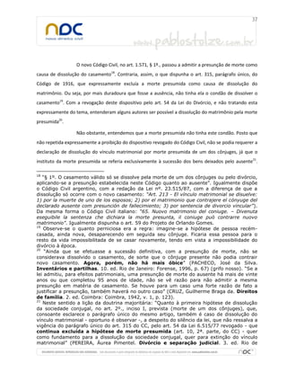 O novo Código Civil, no art. 1.571, § 1º., passou a admitir a presunção de morte como
causa de dissolução do casamento18
. Contraria, assim, o que dispunha o art. 315, parágrafo único, do
Código de 1916, que expressamente excluía a morte presumida como causa de dissolução do
matrimônio. Ou seja, por mais duradoura que fosse a ausência, não tinha ela o condão de dissolver o
casamento19
. Com a revogação deste dispositivo pelo art. 54 da Lei do Divórcio, e não tratando esta
expressamente do tema, entenderam alguns autores ser possível a dissolução do matrimônio pela morte
presumida20
.
Não obstante, entendemos que a morte presumida não tinha este condão. Posto que
não repetida expressamente a proibição do dispositivo revogado do Código Civil, não se podia requerer a
declaração de dissolução do vínculo matrimonial por morte presumida de um dos cônjuges, já que o
instituto da morte presumida se referia exclusivamente à sucessão dos bens deixados pelo ausente21
.
18
“§ 1º. O casamento válido só se dissolve pela morte de um dos cônjuges ou pelo divórcio,
aplicando-se a presunção estabelecida neste Código quanto ao ausente”. Igualmente dispõe
o Código Civil argentino, com a redação da Lei nº. 23.515/87, com a diferença de que a
dissolução só ocorre com o novo casamento: “Art. 213 - El vínculo matrimonial se disuelve:
1) por la muerte de uno de los esposos; 2) por el matrimonio que contrajere el cónyuge del
declarado ausente com presunción de fallecimiento; 3) por sentencia de divorcio vincular”).
Da mesma forma o Código Civil italiano: “65. Nuovo matrimonio del coniuge. – Divenuta
eseguibile la sentenza che dichiara la morte presunta, il coniuge può contrarre nuovo
matrimonio”. Igualmente dispunha o art. 59 do Projeto de Orlando Gomes.
19
Observe-se o quanto perniciosa era a regra: imagine-se a hipótese de pessoa recém-
casada, ainda nova, desaparecendo em seguida seu cônjuge. Ficaria essa pessoa para o
resto da vida impossibilitada de se casar novamente, tendo em vista a impossibilidade do
divórcio à época.
20
“Ainda que se efetuasse a sucessão definitiva, com a presunção de morte, não se
considerava dissolvido o casamento, de sorte que o cônjuge presente não podia contrair
novo casamento. Agora, porém, não há mais óbice” (PACHECO, José da Silva.
Inventários e partilhas. 10. ed. Rio de Janeiro: Forense, 1996, p. 67) (grifo nosso). “Se a
lei admitiu, para efeitos patrimoniais, uma presunção de morte do ausente há mais de vinte
anos ou que completou 95 anos de idade, não se vê razão para não admitir a mesma
presunção em matéria de casamento. Se houve para um caso uma forte razão de fato a
justificar a presunção, também haverá no outro caso” (CRUZ, Guilherme Braga da. Direitos
de família. 2. ed. Coimbra: Coimbra, 1942, v. 1, p. 123).
21
Neste sentido a lição da doutrina majoritária: “Quanto à primeira hipótese de dissolução
da sociedade conjugal, no art. 2º., inciso I, prevista (morte de um dos cônjuges), que,
consoante esclarece o parágrafo único do mesmo artigo, também é caso de dissolução do
vínculo matrimonial - oportuno é observar -, a despeito do silêncio da lei, que não ressalva a
vigência do parágrafo único do art. 315 do CC, pelo art. 54 da Lei 6.515/77 revogado - que
continua excluída a hipótese de morte presumida (art. 10, 2ª. parte, do CC) - quer
como fundamento para a dissolução da sociedade conjugal, quer para extinção do vínculo
matrimonial” (PEREIRA, Áurea Pimentel. Divórcio e separação judicial. 3. ed. Rio de
 