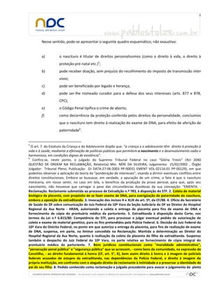 Nesse sentido, pode-se apresentar o seguinte quadro esquemático, não exaustivo:
a) o nascituro é titular de direitos personalíssimos (como o direito à vida, o direito à
proteção pré-natal etc.)5
;
b) pode receber doação, sem prejuízo do recolhimento do imposto de transmissão inter
vivos;
c) pode ser beneficiado por legado e herança;
d) pode ser-lhe nomeado curador para a defesa dos seus interesses (arts. 877 e 878,
CPC);
e) o Código Penal tipifica o crime de aborto;
f) como decorrência da proteção conferida pelos direitos da personalidade, concluímos
que o nascituro tem direito à realização do exame de DNA, para efeito de aferição de
paternidade6
.
5
O art. 7. do Estatuto da Criança e do Adolescente dispõe que: “a criança e o adolescente têm direito à proteção à
vida e à saúde, mediante a efetivação de políticas públicas que permitam o nascimento e o desenvolvimento sadio e
harmonioso, em condições dignas de existência”.
6
Confira-se, neste ponto, o julgado do Supremo Tribunal Federal no caso “Glória Trevis” (Rcl 2040
QUESTÃO DE ORDEM NA RECLAMAÇÃO, Relator(a): Min. NÉRI DA SILVEIRA, Julgamento: 21/02/2002 , Órgão
Julgador: Tribunal Pleno, Publicação: DJ DATA-27-06-2003 PP-00031 EMENT VOL-02116-01 PP-00129), em que
podemos observar a aplicação da teoria da “ponderação de interesses”, visando a dirimir eventuais conflitos entre
direitos constitucionais. Embora se buscasse, em verdade, a apuração de um crime, o fato é que o nascituro
mereceria, em nosso sentir, no caso em tela, o beneficio da produção da prova pericial, para que, após seu
nascimento, não houvesse que carregar o peso das circunstâncias duvidosas da sua concepção: “EMENTA: -
Reclamação. Reclamante submetida ao processo de Extradição n.º 783, à disposição do STF. 2. Coleta de material
biológico da placenta, com propósito de se fazer exame de DNA, para averigüação de paternidade do nascituro,
embora a oposição da extraditanda. 3. Invocação dos incisos X e XLIX do art. 5º, da CF/88. 4. Ofício do Secretário
de Saúde do DF sobre comunicação do Juiz Federal da 10ª Vara da Seção Judiciária do DF ao Diretor do Hospital
Regional da Asa Norte - HRAN, autorizando a coleta e entrega de placenta para fins de exame de DNA e
fornecimento de cópia do prontuário médico da parturiente. 5. Extraditanda à disposição desta Corte, nos
termos da Lei n.º 6.815/80. Competência do STF, para processar e julgar eventual pedido de autorização de
coleta e exame de material genético, para os fins pretendidos pela Polícia Federal. 6. Decisão do Juiz Federal da
10ª Vara do Distrito Federal, no ponto em que autoriza a entrega da placenta, para fins de realização de exame
de DNA, suspensa, em parte, na liminar concedida na Reclamação. Mantida a determinação ao Diretor do
Hospital Regional da Asa Norte, quanto à realização da coleta da placenta do filho da extraditanda. Suspenso
também o despacho do Juiz Federal da 10ª Vara, na parte relativa ao fornecimento de cópia integral do
prontuário médico da parturiente. 7. Bens jurídicos constitucionais como "moralidade administrativa",
"persecução penal pública" e "segurança pública" que se acrescem, - como bens da comunidade, na expressão de
Canotilho, - ao direito fundamental à honra (CF, art. 5°, X), bem assim direito à honra e à imagem de policiais
federais acusados de estupro da extraditanda, nas dependências da Polícia Federal, e direito à imagem da
própria instituição, em confronto com o alegado direito da reclamante à intimidade e a preservar a identidade do
pai de seu filho. 8. Pedido conhecido como reclamação e julgado procedente para avocar o julgamento do pleito
 