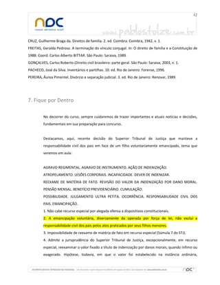 CRUZ, Guilherme Braga da. Direitos de família. 2. ed. Coimbra: Coimbra, 1942, v. 1.
FREITAS, Geralda Pedroso. A terminação do vínculo conjugal. In: O direito de família e a Constituição de
1988. Coord. Carlos Alberto BITTAR. São Paulo: Saraiva, 1989.
GONÇALVES, Carlos Roberto (Direito civil brasileiro: parte geral. São Paulo: Saraiva, 2003, v. 1.
PACHECO, José da Silva. Inventários e partilhas. 10. ed. Rio de Janeiro: Forense, 1996.
PEREIRA, Áurea Pimentel. Divórcio e separação judicial. 3. ed. Rio de Janeiro: Renovar, 1989.
7. Fique por Dentro
No decorrer do curso, sempre cuidaremos de trazer importantes e atuais notícias e decisões,
fundamentais em sua preparação para concurso.
Destacamos, aqui, recente decisão do Superior Tribunal de Justiça que manteve a
responsabilidade civil dos pais em face de um filho voluntariamente emancipado, tema que
veremos em aula:
AGRAVO REGIMENTAL. AGRAVO DE INSTRUMENTO. AÇÃO DE INDENIZAÇÃO.
ATROPELAMENTO. LESÕES CORPORAIS. INCAPACIDADE. DEVER DE INDENIZAR.
REEXAME DE MATÉRIA DE FATO. REVISÃO DO VALOR DA INDENIZAÇÃO POR DANO MORAL.
PENSÃO MENSAL. BENEFÍCIO PREVIDENCIÁRIO. CUMULAÇÃO.
POSSIBILIDADE. JULGAMENTO ULTRA PETITA. OCORRÊNCIA. RESPONSABILIDADE CIVIL DOS
PAIS. EMANCIPAÇÃO.
1. Não cabe recurso especial por alegada ofensa a dispositivos constitucionais.
2. A emancipação voluntária, diversamente da operada por força de lei, não exclui a
responsabilidade civil dos pais pelos atos praticados por seus filhos menores.
3. Impossibilidade de reexame de matéria de fato em recurso especial (Súmula 7 do STJ).
4. Admite a jurisprudência do Superior Tribunal de Justiça, excepcionalmente, em recurso
especial, reexaminar o valor fixado a título de indenização por danos morais, quando ínfimo ou
exagerado. Hipótese, todavia, em que o valor foi estabelecido na instância ordinária,
 