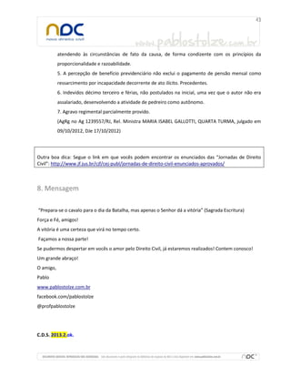 atendendo às circunstâncias de fato da causa, de forma condizente com os princípios da
proporcionalidade e razoabilidade.
5. A percepção de benefício previdenciário não exclui o pagamento de pensão mensal como
ressarcimento por incapacidade decorrente de ato ilícito. Precedentes.
6. Indevidos décimo terceiro e férias, não postulados na inicial, uma vez que o autor não era
assalariado, desenvolvendo a atividade de pedreiro como autônomo.
7. Agravo regimental parcialmente provido.
(AgRg no Ag 1239557/RJ, Rel. Ministra MARIA ISABEL GALLOTTI, QUARTA TURMA, julgado em
09/10/2012, DJe 17/10/2012)
Outra boa dica: Segue o link em que vocês podem encontrar os enunciados das “Jornadas de Direito
Civil”: http://www.jf.jus.br/cjf/cej-publ/jornadas-de-direito-civil-enunciados-aprovados/
8. Mensagem
“Prepara-se o cavalo para o dia da Batalha, mas apenas o Senhor dá a vitória” (Sagrada Escritura)
Força e Fé, amigos!
A vitória é uma certeza que virá no tempo certo.
Façamos a nossa parte!
Se pudermos despertar em vocês o amor pelo Direito Civil, já estaremos realizados! Contem conosco!
Um grande abraço!
O amigo,
Pablo
www.pablostolze.com.br
facebook.com/pablostolze
@profpablostolze
C.D.S. 2013.2.ok.
 