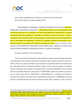 Existe, ainda, a possibilidade de se reconhecer ao nascituro direito aos alimentos.
Nesse sentido, confira-se o seguinte julgado do TJRS:
“INVESTIGAÇÃO DE PATERNIDADE. ALIMENTOS PROVISÓRIOS EM FAVOR DO NASCITURO.
POSSIBILIDADE. ADEQUAÇÃO DO QUANTUM. 1. Não pairando dúvida acerca do envolvimento sexual
entretido pela gestante com o investigado, nem sobre exclusividade desse relacionamento, e havendo
necessidade da gestante, justifica-se a concessão de alimentos em favor do nascituro. 2. Sendo o
investigado casado e estando também sua esposa grávida, a pensão alimentícia deve ser fixada tendo em
vista as necessidades do alimentando, mas dentro da capacidade econômica do alimentante, isto é,
focalizando tanto os seus ganhos como também os encargos que possui. Recurso provido em parte.
(AGRAVO DE INSTRUMENTO Nº 70006429096, SÉTIMA CÂMARA CÍVEL, TRIBUNAL DE JUSTIÇA DO RS,
RELATOR: SÉRGIO FERNANDO DE VASCONCELLOS CHAVES, JULGADO EM 13/08/2003)”.
Na doutrina, preleciona o Prof. Teixeira Giorgis:
“Como a regra constitucional declara a vida inviolável e o estatuto menorista assegura à gestante
o atendimento pré-natal e perinatal, não há mais controvérsia sobre o direito do nascituro a alimentos.
Então se aceita que a pesquisa da filiação seja cumulada com um pedido de alimentos provisórios para
que a mãe possa enfrentar as despesas anteriores ao parto, como os custos da pediatria, a assistência
cirúrgica, transfusões, ultra-sonografia, intervenções fetais e outras (AGI 596067629); é que a gravidez
diminui a capacidade laborativa da pessoa (AGI nº 70016977936), situação que também se aceita em
caso de união estável (AGI nºs 70017520479 e 70016977936).Para a concessão dos alimentos é
necessário haver indícios convincentes sobre a paternidade invocada (AGI nº 70018406652), não sendo
atendida a postulação quando não ocorram elementos seguros sobre a genitura ou sobre o início da
do Ministério Público Federal, feito perante o Juízo Federal da 10ª Vara do Distrito Federal. 9. Mérito do pedido
do Ministério Público Federal julgado, desde logo, e deferido, em parte, para autorizar a realização do exame de
DNA do filho da reclamante, com a utilização da placenta recolhida, sendo, entretanto, indeferida a súplica de
entrega à Polícia Federal do "prontuário médico" da reclamante”.
 