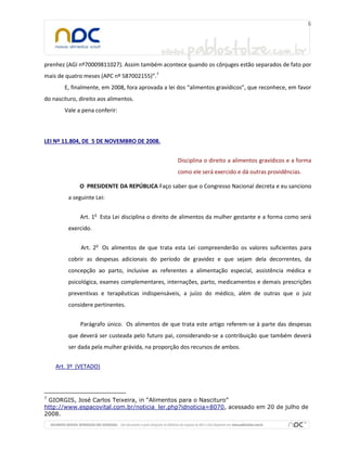 prenhez (AGI nº70009811027). Assim também acontece quando os cônjuges estão separados de fato por
mais de quatro meses (APC nº 587002155)”.7
E, finalmente, em 2008, fora aprovada a lei dos “alimentos gravídicos”, que reconhece, em favor
do nascituro, direito aos alimentos.
Vale a pena conferir:
LEI Nº 11.804, DE 5 DE NOVEMBRO DE 2008.
Disciplina o direito a alimentos gravídicos e a forma
como ele será exercido e dá outras providências.
O PRESIDENTE DA REPÚBLICA Faço saber que o Congresso Nacional decreta e eu sanciono
a seguinte Lei:
Art. 1o
Esta Lei disciplina o direito de alimentos da mulher gestante e a forma como será
exercido.
Art. 2o
Os alimentos de que trata esta Lei compreenderão os valores suficientes para
cobrir as despesas adicionais do período de gravidez e que sejam dela decorrentes, da
concepção ao parto, inclusive as referentes a alimentação especial, assistência médica e
psicológica, exames complementares, internações, parto, medicamentos e demais prescrições
preventivas e terapêuticas indispensáveis, a juízo do médico, além de outras que o juiz
considere pertinentes.
Parágrafo único. Os alimentos de que trata este artigo referem-se à parte das despesas
que deverá ser custeada pelo futuro pai, considerando-se a contribuição que também deverá
ser dada pela mulher grávida, na proporção dos recursos de ambos.
Art. 3º (VETADO)
7
GIORGIS, José Carlos Teixeira, in “Alimentos para o Nascituro”
http://www.espacovital.com.br/noticia_ler.php?idnoticia=8070, acessado em 20 de julho de
2008.
 