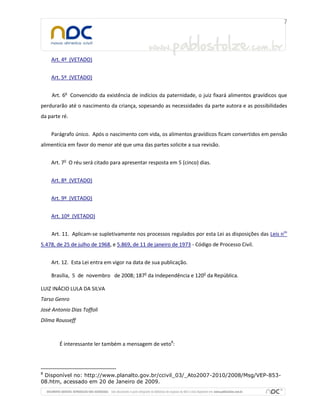 Art. 4º (VETADO)
Art. 5º (VETADO)
Art. 6o
Convencido da existência de indícios da paternidade, o juiz fixará alimentos gravídicos que
perdurarão até o nascimento da criança, sopesando as necessidades da parte autora e as possibilidades
da parte ré.
Parágrafo único. Após o nascimento com vida, os alimentos gravídicos ficam convertidos em pensão
alimentícia em favor do menor até que uma das partes solicite a sua revisão.
Art. 7o
O réu será citado para apresentar resposta em 5 (cinco) dias.
Art. 8º (VETADO)
Art. 9º (VETADO)
Art. 10º (VETADO)
Art. 11. Aplicam-se supletivamente nos processos regulados por esta Lei as disposições das Leis nos
5.478, de 25 de julho de 1968, e 5.869, de 11 de janeiro de 1973 - Código de Processo Civil.
Art. 12. Esta Lei entra em vigor na data de sua publicação.
Brasília, 5 de novembro de 2008; 187o
da Independência e 120o
da República.
LUIZ INÁCIO LULA DA SILVA
Tarso Genro
José Antonio Dias Toffoli
Dilma Rousseff
É interessante ler também a mensagem de veto8
:
8
Disponível no: http://www.planalto.gov.br/ccivil_03/_Ato2007-2010/2008/Msg/VEP-853-
08.htm, acessado em 20 de Janeiro de 2009.
 