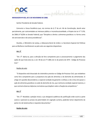 MENSAGEM Nº 853, DE 5 DE NOVEMBRO DE 2008.
Senhor Presidente do Senado Federal,
Comunico a Vossa Excelência que, nos termos do § 1o
do art. 66 da Constituição, decidi vetar
parcialmente, por contrariedade ao interesse público e inconstitucionalidade, o Projeto de Lei no
7.376,
de 2006 (no
62/04 no Senado Federal), que “Disciplina o direito a alimentos gravídicos e a forma como
ele será exercido e dá outras providências”.
Ouvidos, o Ministério da Justiça, a Advocacia-Geral da União e a Secretaria Especial de Políticas
para as Mulheres manifestaram-se pelo veto aos seguintes dispositivos:
Art. 3o
“Art. 3o
Aplica-se, para a aferição do foro competente para o processamento e julgamento das
ações de que trata esta Lei, o art. 94 da Lei no
5.869, de 11 de janeiro de 1973 - Código de Processo
Civil.”
Razões do veto
“O dispositivo está dissociado da sistemática prevista no Código de Processo Civil, que estabelece
como foro competente para a propositura da ação de alimentos o do domicílio do alimentando. O
artigo em questão desconsiderou a especial condição da gestante e atribuiu a ela o ônus de ajuizar a
ação de alimentos gravídicos na sede do domicílio do réu, que nenhuma condição especial vivencia, o
que contraria diversos diplomas normativos que dispõem sobre a fixação da competência.”
Art. 5o
“Art. 5o
Recebida a petição inicial, o juiz designará audiência de justificação onde ouvirá a parte
autora e apreciará as provas da paternidade em cognição sumária, podendo tomar depoimento da
parte ré e de testemunhas e requisitar documentos.”
Razões do veto
 