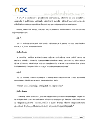 “O art. 5o
ao estabelecer o procedimento a ser adotado, determina que será obrigatória a
designação de audiência de justificação, procedimento que não é obrigatório para nenhuma outra
ação de alimentos e que causará retardamento, por vezes, desnecessário para o processo.”
Ouvidos, o Ministério da Justiça e a Advocacia-Geral da União manifestaram-se ainda pelo veto aos
seguintes dispositivos:
Art. 8o
“Art. 8o
Havendo oposição à paternidade, a procedência do pedido do autor dependerá da
realização de exame pericial pertinente.”
Razões do veto
“O dispositivo condiciona a sentença de procedência à realização de exame pericial, medida que
destoa da sistemática processual atualmente existente, onde a perícia não é colocada como condição
para a procedência da demanda, mas sim como elemento prova necessário sempre que ausente
outros elementos comprobatórios da situação jurídica objeto da controvérsia.”
Art. 10
“Art. 10. Em caso de resultado negativo do exame pericial de paternidade, o autor responderá,
objetivamente, pelos danos materiais e morais causados ao réu.
Parágrafo único. A indenização será liquidada nos próprios autos.”
Razões do veto
“Trata-se de norma intimidadora, pois cria hipótese de responsabilidade objetiva pelo simples fato
de se ingressar em juízo e não obter êxito. O dispositivo pressupõe que o simples exercício do direito
de ação pode causar dano a terceiros, impondo ao autor o dever de indenizar, independentemente
da existência de culpa, medida que atenta contra o livre exercício do direito de ação.”
 