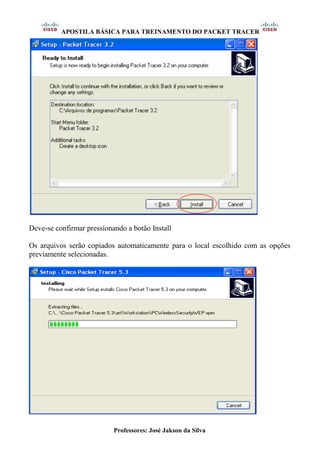 APOSTILA BÁSICA PARA TREINAMENTO DO PACKET TRACER
Professores: José Jakson da Silva
Deve-se confirmar pressionando a botão Install
Os arquivos serão copiados automaticamente para o local escolhido com as opções
previamente selecionadas.
 