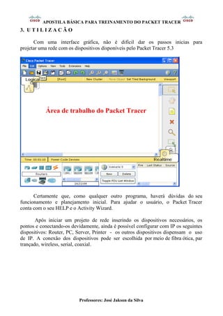 APOSTILA BÁSICA PARA TREINAMENTO DO PACKET TRACER
Professores: José Jakson da Silva
3. U T I L I Z A C Ã O
Com uma interface gráfica, não é difícil dar os passos inicias para
projetar uma rede com os dispositivos disponíveis pelo Packet Tracer 5.3
Certamente que, como qualquer outro programa, haverá dúvidas do seu
funcionamento e planejamento inicial. Para ajudar o usuário, o Packet Tracer
conta com o seu HELP e o Activity Wizard.
Após iniciar um projeto de rede inserindo os dispositivos necessários, os
pontos e conectando-os devidamente, ainda é possível configurar com IP os seguintes
dispositivos: Router, PC, Server, Printer - os outros dispositivos dispensam o uso
de IP. A conexão dos dispositivos pode ser escolhida por meio de fibra ótica, par
trançado, wireless, serial, coaxial.
Área de trabalho do Packet Tracer
 