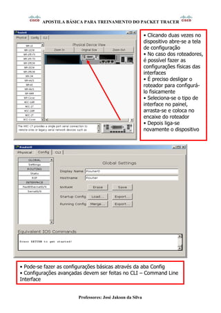 APOSTILA BÁSICA PARA TREINAMENTO DO PACKET TRACER
Professores: José Jakson da Silva
• Clicando duas vezes no
dispositivo abre-se a tela
de configuração
• No caso dos roteadores,
é possível fazer as
configurações físicas das
interfaces
• É preciso desligar o
roteador para configurá-
lo fisicamente
• Seleciona-se o tipo de
interface no painel,
arrasta-se e coloca no
encaixe do roteador
• Depois liga-se
novamente o dispositivo
• Pode-se fazer as configurações básicas através da aba Config
• Configurações avançadas devem ser feitas no CLI – Command Line
Interface
 