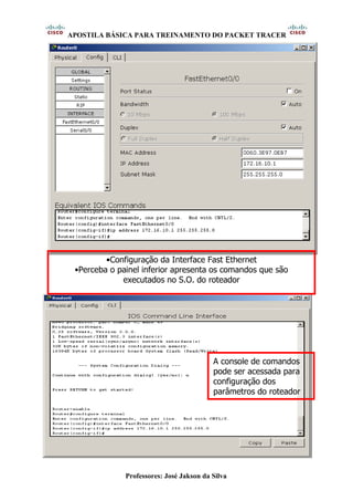 APOSTILA BÁSICA PARA TREINAMENTO DO PACKET TRACER
Professores: José Jakson da Silva
•Configuração da Interface Fast Ethernet
•Perceba o painel inferior apresenta os comandos que são
executados no S.O. do roteador
A console de comandos
pode ser acessada para
configuração dos
parâmetros do roteador
 