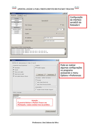 APOSTILA BÁSICA PARA TREINAMENTO DO PACKET TRACER
Professores: José Jakson da Silva
Configuração
da interface
serial0/0 do
Roteador1
Pode-se realizar
algumas configurações
no programa
acessando o menu
Options->Preferences
Atenção
É possível deixar o Packet Tracer em
Português, vamos ensinar isso na prática
 