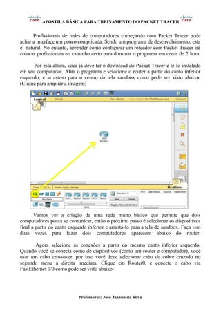 APOSTILA BÁSICA PARA TREINAMENTO DO PACKET TRACER
Professores: José Jakson da Silva
Profissionais de redes de computadores começando com Packet Tracer pode
achar a interface um pouco complicada. Sendo um programa de desenvolvimento, esta
é natural. No entanto, aprender como configurar um roteador com Packet Tracer irá
colocar profissionais no caminho certo para dominar o programa em cerca de 2 hora.
Por esta altura, você já deve ter o download do Packet Tracer e tê-lo instalado
em seu computador. Abra o programa e selecione o router a partir do canto inferior
esquerdo, e arraste-o para o centro da tela sandbox como pode ser visto abaixo.
(Clique para ampliar a imagem)
Vamos ver a criação de uma rede muito básico que permite que dois
computadores possa se comunicar, então o próximo passo é selecionar os dispositivos
final a partir do canto esquerdo inferior e arrastá-lo para a tela de sandbox. Faça isso
duas vezes para fazer dois computadores aparecem abaixo do router.
Agora selecione as conexões a partir do mesmo canto inferior esquerdo.
Quando você se conecta como de dispositivos (como um router e computador), você
usar um cabo crossover, por isso você deve selecionar cabo de cobre cruzado no
segundo menu à direita imediata. Clique em Router0, e conecte o cabo via
FastEthernet 0/0 como pode ser visto abaixo:
 