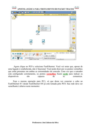 APOSTILA BÁSICA PARA TREINAMENTO DO PACKET TRACER
Professores: José Jakson da Silva
Agora clique no PC0 e selecione FastEthernet. Você vai notar que, apesar de
uma ligação é estabelecida, não é funcional. Você pode dizer por os pontos vermelhos
que estão presentes em ambas as extremidades da conexão. Uma vez que o roteador
está configurado corretamente, os pontos vermelhos ficará verde para indicar os
dispositivos são capazes de se comunicar.
Faça a mesma operação para PC1, só que desta vez conectar o cabo ao
FastEthernet 0/1 desde FastEthernet 0/0 já está tomada pelo PC0. Sua rede deve ser
semelhante à abaixo neste momento:
 