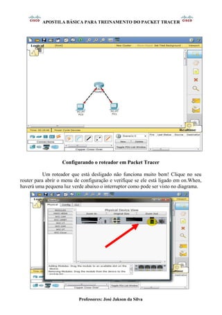 APOSTILA BÁSICA PARA TREINAMENTO DO PACKET TRACER
Professores: José Jakson da Silva
Configurando o roteador em Packet Tracer
Um roteador que está desligado não funciona muito bem! Clique no seu
router para abrir o menu de configuração e verifique se ele está ligado em on.When,
haverá uma pequena luz verde abaixo o interruptor como pode ser visto no diagrama.
 