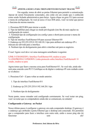 APOSTILA BÁSICA PARA TREINAMENTO DO PACKET TRACER
Professores: José Jakson da Silva
Em seguida, temos de abrir as portas Ethernet para permitir a comunicação.
Apesar de serem fisicamente conectados, eles estão em um estado que é conhecido
como sendo fechada administrativa para baixo. Agora clique na guia CLI para acessar
o menu de configuração. Se você já usou o Cisco IOS antes, você vai notar que parece
e funciona da mesma maneira.
1. Pressione RETURN para iniciar a sessão
2. Tipo de habilitar para chegar ao modo privilegiado (isto lhe dá mais opções na
configuração do router)
3. Terminal tipo de configuração (ou config t para o short) para acessar o menu de
configuração.
4. Tipo de interface FastEthernet 0/0 para acessar Ethernet 0/0
5. Endereço ip 255.255.255.0 192.168.10.1 tipo para atribuir um endereço IP e
máscara de sub-rede para a interface.
6. Nenhum tipo de desligamento para abrir a interface até para os negócios.
É isso! Agora você deve ver uma mensagem semelhante à seguinte:
LINK-5-CHANGED%: Interface FastEthernet 0/0, mudou-se para
% LINEPROTO-5 UPDOWN: Linha protocolo sobre Interface FastEthernet0 / 0
estado, mudou-se para
Agora temos que fazer a mesma coisa para FastEthernet 0/1. Se você não, ainda não
será uma conexão com PC1! Certifique-se de digitar o endereço IP com cuidado como
se vê abaixo:
1. Pressione Ctrl + Z para voltar ao modo anterior.
1. Tipo de interface FastEthernet 0/1
2. Endereço ip 255.255.255.0 192.168.20.1 tipo
3. Nenhum tipo de desligamento
Neste ponto, nosso roteador está configurado corretamente. Se você testar um ping,
você vai notar que os computadores ainda não se comunicam, no entanto!
Configurando o Gateway no Packet
Nosso último passo é configurar o gateway em cada computador desktop. O gateway é
o endereço que atribuído à porta Ethernet que o desktop está conectado. Ele permitirá
que o computador para fazer a interface com outra rede, então o nosso ping não irá
funcionar sem ele!
 