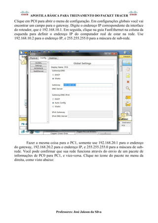 APOSTILA BÁSICA PARA TREINAMENTO DO PACKET TRACER
Professores: José Jakson da Silva
Clique em PC0 para abrir o menu de configuração. Em configurações globais você vai
encontrar um campo para o gateway. Digite o endereço IP correspondente da interface
do roteador, que é 192.168.10.1. Em seguida, clique na guia FastEthernet na coluna da
esquerda para definir o endereço IP do computador real de estar na rede. Use
192.168.10.2 para o endereço IP, e 255.255.255.0 para a máscara de sub-rede.
Fazer a mesma coisa para o PC1, somente use 192.168.20.1 para o endereço
do gateway, 192.168.20.2 para o endereço IP, e 255.255.255.0 para a máscara de sub-
rede. Você pode confirmar que sua rede funciona através do envio de um pacote de
informações de PC0 para PC1, e vice-versa. Clique no ícone do pacote no menu da
direita, como visto abaixo:
 