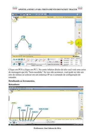 APOSTILA BÁSICA PARA TREINAMENTO DO PACKET TRACER
Professores: José Jakson da Silva
Clique em PC0 e clique em PC1. No canto inferior direito da tela você verá uma caixa
de mensagem que diz "bem-sucedida." Se isso não acontecer, você pode ter tido um
erro de sintaxe ao colocar em um endereço IP ou o comando de configuração do
roteador.
Detalhando as ferramentas.
Roteadores
 