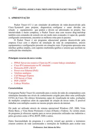APOSTILA BÁSICA PARA TREINAMENTO DO PACKET TRACER
Professores: José Jakson da Silva
1. APRESENTAÇÃO
Packet Tracer v5.3 é um simulador de ambiente de redes desenvolvido pela
Cisco Systems® para projetar, diagnosticar, configurar e sanar dúvidas em
relação a equipamentos que podem e devem ser adicionados no projeto. Sua
interatividade é muito complexa, o Packet Tracer atua com recurso drag-and-drop
também com comandos de console em um modo mais avançado e é capaz de, quando
configurado corretamente, encontrar as melhores rotas para os pacotes.
O Packet Tracer é um programa educacional gratuito desenvolvido pela
empresa Cisco com o objetivo de simulação de rede de computadores, através
equipamentos e configurações presente em situações reais. O programa apresenta uma
interface gráfica simples, com suportes multimídia (gráfica e sonora) que auxiliam na
confecção das simulações.
Principais recursos da nova versão.
• PPPoE Server (no router) e Client (no PC e router linksys simulados)
• Cisco IP Communicator no PC simulado
• Protocolos RTP e SCCP
• Power over Ethernet (PoE)
• Telefone analógico
• Call Manager Express
• FTP Server e Client
• POP e SMTP
• Linksys Wireless
Características
O programa Packet Tracer foi construído para o ensino de redes de computadores com
simulações baseadas nos níveis de conhecimento exigido para obter uma certificação
CCNA da Cisco. Ele oferece ferramentas capaz de visualização de redes, avaliações
de medições complexas além da capacidade de criação de novas redes. É possível
trabalhar com múltiplos usuário no mesmo projeto através da internet.
Ele pode ser utilizado através do sistema operacional Windows (XP, 2000, Vista
Home Basic, e Vista Home Premium) e Linux (Ubuntu e Fedora). As versões atuais
do programa já oferecem suporte para os novos protocolos utilizados nas indústrias e
pelos governos como o IPv6, RSTP, SSH e outros.
Outra funcionalidade do programa é o activity wizard que permite a instrutores
criarem cenários de rede customizados e instruções de feedbacks para avaliar seus
 