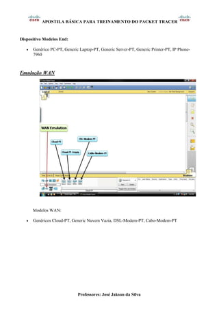 APOSTILA BÁSICA PARA TREINAMENTO DO PACKET TRACER
Professores: José Jakson da Silva
Dispositivo Modelos End:
• Genérico PC-PT, Generic Laptop-PT, Generic Server-PT, Generic Printer-PT, IP Phone-
7960
Emulação WAN
Modelos WAN:
• Genéricos Cloud-PT, Generic Nuvem Vazia, DSL-Modem-PT, Cabo-Modem-PT
 