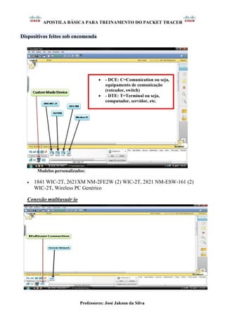 APOSTILA BÁSICA PARA TREINAMENTO DO PACKET TRACER
Professores: José Jakson da Silva
Dispositivos feitos sob encomenda
Modelos personalizados:
• 1841 WIC-2T, 2621XM NM-2FE2W (2) WIC-2T, 2821 NM-ESW-161 (2)
WIC-2T, Wireless PC Genérico
Conexão multiusuár io
• - DCE: C=Comunication ou seja,
equipamento de comunicação
(roteador, switch)
• - DTE: T=Terminal ou seja,
computador, servidor, etc.
 