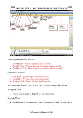 APOSTILA BÁSICA PARA TREINAMENTO DO PACKET TRACER
Professores: José Jakson da Silva
Visualização ferramentas de zoom
• ZoomIn (Ctrl + I) para ampliar a área de trabalho.
• ZoomOut (Ctrl + U) para diminuir o zoom da área de trabalho.
• ZoomReset (Ctrl + T) para redefinir o zoom da área de trabalho.
Ferramentas de edição
• Copy (Ctrl + C) para copiar o item selecionado.
• Colar (Ctrl + V) para colar o item selecionado.
• Desfazer (Ctrl + Z) para desfazer a ação anterior.
A ferramenta de desenho Paleta (Ctrl + D) e Template Manager dispositivos.
A função Cluster
• Função cluster grupo de dispositivos em uma nuvem.
A função Mover
• Movimento terá um dispositivo e mova-o para dentro ou fora de uma nuvem.
 