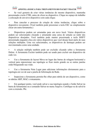 APOSTILA BÁSICA PARA TREINAMENTO DO PACKET TRACER
Professores: José Jakson da Silva
• Se você gostaria de criar várias instâncias do mesmo dispositivo, mantenha
pressionada a tecla CTRL antes de clicar no dispositivo. Clique no espaço de trabalho
a colocação de um novo dispositivo com cada clique.
• Para cancelar o processo de criação de várias instâncias, clique sobre o
dispositivo novamente. (Você também pode pressionar a tecla ESC ou simplesmente
clicar em outra ferramenta.)
• Dispositivos podem ser arrastadas para um novo local. Vários dispositivos
podem ser selecionados clicando e arrastando uma caixa de seleção ao redor dos
dispositivos desejados. Você também pode manter pressionada a tecla SHIFT
pressionada enquanto clica em vários dispositivos que você deseja fazer parte de suas
seleções múltiplas. Uma vez selecionados, os dispositivos de destaque podem ser
movimentados como uma unidade.
• A seleção múltipla também pode ser excluído clicando sobre a ferramenta
Delete. A ferramenta Excluir também pode ser usado para excluir um dispositivo de
cada vez.
• Use a ferramenta de layout Mova no lugar das barras de rolagem horizontal e
vertical para reposicionar sua topologia se ficar muito grande ou se outras janelas
estão bloqueando sua visão.
• Use a ferramenta Nota Lugar para adicionar informações diretamente para a
topologia em vez de usar a janela de Informação de Rede.
• Inspecione a ferramenta permite-lhe olhar para tabela de um dispositivo, como
as tabelas ARP, MAC e roteamento.
• Em qualquer ponto, você pode salvar a sua topologia usando o botão Salvar na
barra de ferramentas ou o comando Salvar no menu Arquivo. Certifique-se de salvá-lo
com a extensão. Pkt.
 