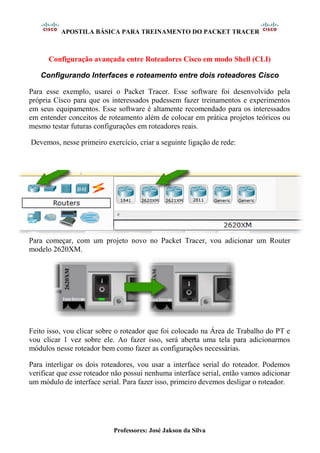APOSTILA BÁSICA PARA TREINAMENTO DO PACKET TRACER
Professores: José Jakson da Silva
Configuração avançada entre Roteadores Cisco em modo Shell (CLI)
Configurando Interfaces e roteamento entre dois roteadores Cisco
Para esse exemplo, usarei o Packet Tracer. Esse software foi desenvolvido pela
própria Cisco para que os interessados pudessem fazer treinamentos e experimentos
em seus equipamentos. Esse software é altamente recomendado para os interessados
em entender conceitos de roteamento além de colocar em prática projetos teóricos ou
mesmo testar futuras configurações em roteadores reais.
Devemos, nesse primeiro exercício, criar a seguinte ligação de rede:
Para começar, com um projeto novo no Packet Tracer, vou adicionar um Router
modelo 2620XM.
Feito isso, vou clicar sobre o roteador que foi colocado na Área de Trabalho do PT e
vou clicar 1 vez sobre ele. Ao fazer isso, será aberta uma tela para adicionarmos
módulos nesse roteador bem como fazer as configurações necessárias.
Para interligar os dois roteadores, vou usar a interface serial do roteador. Podemos
verificar que esse roteador não possui nenhuma interface serial, então vamos adicionar
um módulo de interface serial. Para fazer isso, primeiro devemos desligar o roteador.
 