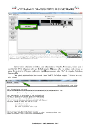 APOSTILA BÁSICA PARA TREINAMENTO DO PACKET TRACER
Professores: José Jakson da Silva
Depois vamos selecionar o módulo a ser adicionado no roteador. Nesse caso, vamos usar o
módulo NM-4A/S. Clicamos sobre ele do lado direito (01) nessa tela, e o módulo será exibido no
canto direito inferior. Clicamos então sobre ele (02) e arrastamos até o “slot” do roteador. Feito isso,
ligamos (03).
Caso queria acompanhar o processo de “start” da IOS, é só clicar na guia CLI que o processo
será exibido.
 