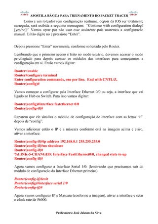 APOSTILA BÁSICA PARA TREINAMENTO DO PACKET TRACER
Professores: José Jakson da Silva
Como é um roteador sem configuração nenhuma, depois da IOS ser totalmente
carregada, será exibida a seguinte mensagem: “Continue with configuration dialog?
[yes/no]:” Vamos optar por não usar esse assistente pois usaremos a configuração
manual. Então digite no e pressione “Enter”.
Depois pressione “Enter” novamente, conforme solicitado pelo Router.
Lembrando que o primeiro acesso é feito no modo usuário, devemos acessar o modo
privilegiado para depois acessar os módulos das interfaces para começarmos a
configuração em si. Então vamos digitar:
Router>enable
Router#configure terminal
Enter configuration commands, one per line. End with CNTL/Z.
Router(config)#
Vamos começar a configurar pela Interface Ethernet 0/0 ou seja, a interface que vai
ligado ao Hub ou Switch. Para isso vamos digitar:
Router(config)#interface fastethernet 0/0
Router(config-if)#
Reparem que ele sinaliza o módulo de configuração de interface com as letras “if”
depois de “config”.
Vamos adicionar então o IP e a máscara conforme está na imagem acima e claro,
ativar a interface:
Router(config-if)#ip address 192.168.0.1 255.255.255.0
Router(config-if)#no shutdown
Router(config-if)#
%LINK-5-CHANGED: Interface FastEthernet0/0, changed state to up
Router(config-if)#
Agora vamos configurar a Interface Serial 1/0: (lembrando que precisamos sair do
módulo de configuração da Interface Ethernet primeiro)
Router(config-if)#exit
Router(config)#interface serial 1/0
Router(config-if)#
Agora vamos configurar IP e Mascara (conforme a imagem), ativar a interface e setar
o clock rate de 56000.
 