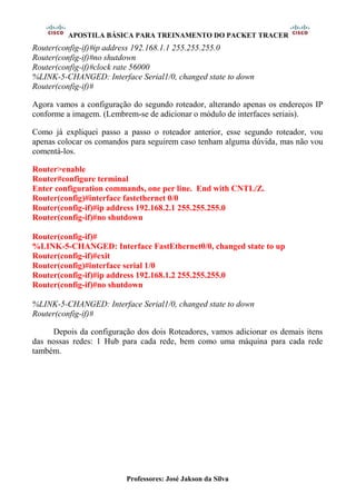 APOSTILA BÁSICA PARA TREINAMENTO DO PACKET TRACER
Professores: José Jakson da Silva
Router(config-if)#ip address 192.168.1.1 255.255.255.0
Router(config-if)#no shutdown
Router(config-if)#clock rate 56000
%LINK-5-CHANGED: Interface Serial1/0, changed state to down
Router(config-if)#
Agora vamos a configuração do segundo roteador, alterando apenas os endereços IP
conforme a imagem. (Lembrem-se de adicionar o módulo de interfaces seriais).
Como já expliquei passo a passo o roteador anterior, esse segundo roteador, vou
apenas colocar os comandos para seguirem caso tenham alguma dúvida, mas não vou
comentá-los.
Router>enable
Router#configure terminal
Enter configuration commands, one per line. End with CNTL/Z.
Router(config)#interface fastethernet 0/0
Router(config-if)#ip address 192.168.2.1 255.255.255.0
Router(config-if)#no shutdown
Router(config-if)#
%LINK-5-CHANGED: Interface FastEthernet0/0, changed state to up
Router(config-if)#exit
Router(config)#interface serial 1/0
Router(config-if)#ip address 192.168.1.2 255.255.255.0
Router(config-if)#no shutdown
%LINK-5-CHANGED: Interface Serial1/0, changed state to down
Router(config-if)#
Depois da configuração dos dois Roteadores, vamos adicionar os demais itens
das nossas redes: 1 Hub para cada rede, bem como uma máquina para cada rede
também.
 