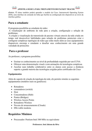 APOSTILA BÁSICA PARA TREINAMENTO DO PACKET TRACER
Professores: José Jakson da Silva
alunos. O aluno também poderá aprender o modelo da Cisco, Internetwork Operating System
(IOS), uma interface de comando de linha que facilita na configuração dos dispositivos ao invés da
interface gráfica.
Para o estudante
O programa possibilita ao estudante de redes:
A visualização do ambiente de rede para a criação, configuração e solução de
problemas;
A criação e visualização da transmissão de pacotes virtuais através da rede criada em
tempo real desenvolver habilidades para solução de problemas potenciais criar e
configurar complexas topologias de redes que estão muito além ao seus equipamentos
disponíveis encoraja o estudante a desafiar seus conhecimento em uma grande
variedade de protocolos
Para o professor
Ao professor, o programa possibilita:
• Ensinar os conhecimentos ao nível de profundidade requirido por um CCNA
• Oferecer uma demonstração visual e com animações de tecnologias complexas
• Auxiliar num trabalho colaborativo entre os alunos com acesso a distância
suporte a grande maioria das tecnologias exigidas pelos certificados da Cisco
Equipamentos
Além do suporte de criação da topologia da rede, ele permite simular os seguintes
equipamentos (modelos reais ou genéricos):
• Roteadores
• comutadores (switch)
• Host
• Concentradores (Hub)
• Pontes (Bridges)
• Wireless Access Points
• Roteadores Wireless
• Nuvens de armazenamento (Clouds)
• DSL/cable modems
Requisitos Mínimos
• Processador: Pentium Intel 300 MHz ou equivalente
 