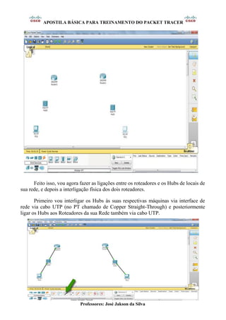 APOSTILA BÁSICA PARA TREINAMENTO DO PACKET TRACER
Professores: José Jakson da Silva
Feito isso, vou agora fazer as ligações entre os roteadores e os Hubs de locais de
sua rede, e depois a interligação física dos dois roteadores.
Primeiro vou interligar os Hubs às suas respectivas máquinas via interface de
rede via cabo UTP (no PT chamado de Copper Straight-Through) e posteriormente
ligar os Hubs aos Roteadores da sua Rede também via cabo UTP.
 