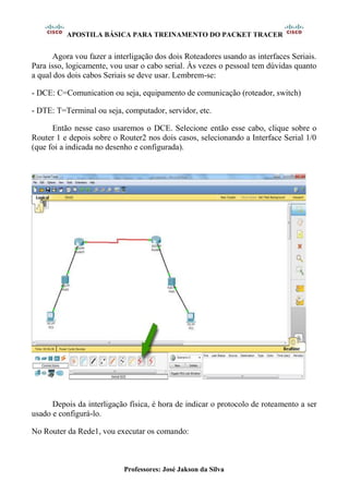 APOSTILA BÁSICA PARA TREINAMENTO DO PACKET TRACER
Professores: José Jakson da Silva
Agora vou fazer a interligação dos dois Roteadores usando as interfaces Seriais.
Para isso, logicamente, vou usar o cabo serial. Às vezes o pessoal tem dúvidas quanto
a qual dos dois cabos Seriais se deve usar. Lembrem-se:
- DCE: C=Comunication ou seja, equipamento de comunicação (roteador, switch)
- DTE: T=Terminal ou seja, computador, servidor, etc.
Então nesse caso usaremos o DCE. Selecione então esse cabo, clique sobre o
Router 1 e depois sobre o Router2 nos dois casos, selecionando a Interface Serial 1/0
(que foi a indicada no desenho e configurada).
Depois da interligação física, é hora de indicar o protocolo de roteamento a ser
usado e configurá-lo.
No Router da Rede1, vou executar os comando:
 