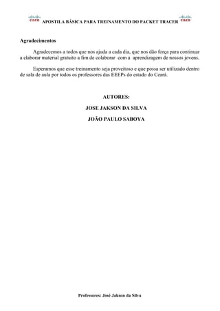 APOSTILA BÁSICA PARA TREINAMENTO DO PACKET TRACER
Professores: José Jakson da Silva
Agradecimentos
Agradecemos a todos que nos ajuda a cada dia, que nos dão força para continuar
a elaborar material gratuito a fim de colaborar com a aprendizagem de nossos jovens.
Esperamos que esse treinamento seja proveitoso e que possa ser utilizado dentro
de sala de aula por todos os professores das EEEPs do estado do Ceará.
AUTORES:
JOSE JAKSON DA SILVA
JOÃO PAULO SABOYA
 