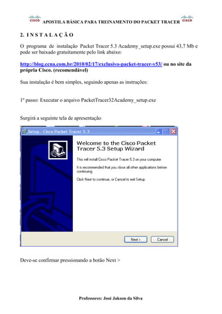 APOSTILA BÁSICA PARA TREINAMENTO DO PACKET TRACER
Professores: José Jakson da Silva
2. I N S T A L A Ç Ã O
O programa de instalação Packet Tracer 5.3 Academy_setup.exe possui 43,7 Mb e
pode ser baixado gratuitamente pelo link abaixo:
http://blog.ccna.com.br/2010/02/17/exclusivo-packet-tracer-v53/ ou no site da
própria Cisco. (recomendável)
Sua instalação é bem simples, seguindo apenas as instruções:
1º passo: Executar o arquivo PacketTracer32Academy_setup.exe
Surgirá a seguinte tela de apresentação
Deve-se confirmar pressionando a botão Next >
 