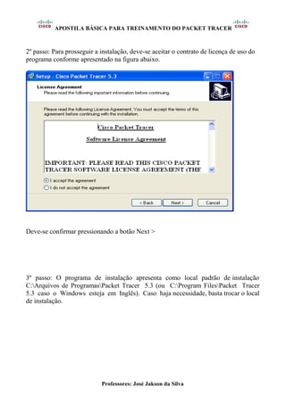 APOSTILA BÁSICA PARA TREINAMENTO DO PACKET TRACER
Professores: José Jakson da Silva
2º passo: Para prosseguir a instalação, deve-se aceitar o contrato de licença de uso do
programa conforme apresentado na figura abaixo.
Deve-se confirmar pressionando a botão Next >
3º passo: O programa de instalação apresenta como local padrão de instalação
C:Arquivos de ProgramasPacket Tracer 5.3 (ou C:Program FilesPacket Tracer
5.3 caso o Windows esteja em Inglês). Caso haja necessidade, basta trocar o local
de instalação.
 