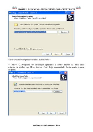 APOSTILA BÁSICA PARA TREINAMENTO DO PACKET TRACER
Professores: José Jakson da Silva
Deve-se confirmar pressionando a botão Next >
4º passo: O programa de instalação apresenta o nome padrão da pasta onde
estarão os atalhos no Menu iniciar. Caso haja necessidade, basta mudar o nome
da pasta.
 
