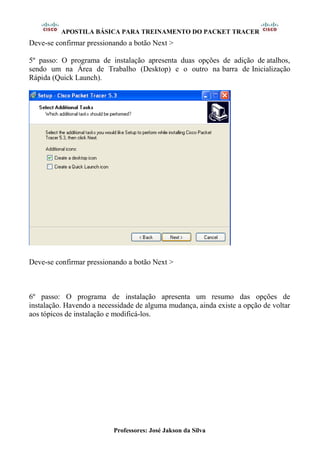 APOSTILA BÁSICA PARA TREINAMENTO DO PACKET TRACER
Professores: José Jakson da Silva
Deve-se confirmar pressionando a botão Next >
5º passo: O programa de instalação apresenta duas opções de adição de atalhos,
sendo um na Área de Trabalho (Desktop) e o outro na barra de Inicialização
Rápida (Quick Launch).
Deve-se confirmar pressionando a botão Next >
6º passo: O programa de instalação apresenta um resumo das opções de
instalação. Havendo a necessidade de alguma mudança, ainda existe a opção de voltar
aos tópicos de instalação e modificá-los.
 