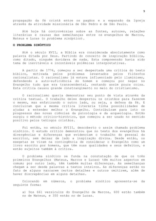 9
propagação da fé cristã entre os pagãos e a expansão da Igreja
através da atividade missionária de São Pedro e de São Paulo.
Até hoje há controvérsias sobre as fontes, autores, relações
literárias e causas das semelhanças entre os evangelhos de Marcos,
Mateus e Lucas (o problema sinóptico).
O PROBLEMA SINÓPTICO
Até o século XVII, a Bíblia era considerada absolutamente como
palavra ditada por Deus. Partindo do conceito de inspiração bíblica,
como ditado, ninguém duvidava de nada. Esta compreensão havia sido
tema de inevitáveis e incontáveis polêmicas interpretativas.
A partir de 1776, começou a ser despertada uma crítica do texto
bíblico, motivada pelos problemas levantados pelos filósofos
racionalistas. O racionalismo já estava influenciado pelo iluminismo,
defendendo a auto-suficiência do homem e começou por negar no
Evangelho tudo que era transcendental, restando assim pouca coisa.
Esta crítica causou grande constrangimento no meio do cristianismo.
O racionalismo queria demonstrar seu ponto de vista através da
crítica textual. O trabalho deles despertou os cristãos para fazerem
o mesmo, mas enfatizando o outro lado, ou seja, a defesa da fé. E
concluíram que a mesma critica literária tinha possibilidades de
ajudar a entender melhor o Evangelho. Contribuíram para isto os
progressos das novas ciências da psicologia e da arqueologia. Então
surgiu o método crítico-histórico, que começou a ser usado no sentido
positivo pelos teólogos cristãos.
Foi então, no século XVIII, descoberto o assim chamado problema
sinótico. O estudo crítico demonstrou que no texto dos evangelhos há
divergências e diferenças que evidenciam o trabalho do pessoal do
escritor, sem deixar de lado a inspiração divina. Desde então, os
exegetas se viram na contingência de considerar o Evangelho como um
livro escrito por homens, que têm suas qualidades e seus defeitos, e
estão sujeitos também à crítica.
O problema sinótico se funda na constatação de que os três
primeiros Evangelhos (Mateus, Marcos e Lucas) têm muitos aspectos em
comum; por outro lado, têm também muitas diferenças. As semelhanças
chegam a ser desde palavras a textos inteiros. As diferenças estão no
fato de alguns narrarem certos detalhes e outros omitirem, além de
haver discrepâncias em alguns detalhes.
Colocando em números, o problema sinótico apresenta-se da
seguinte forma:
a) Dos 661 versículos do Evangelho de Marcos, 600 estão também
no de Mateus, e 350 estão no de Lucas.
 