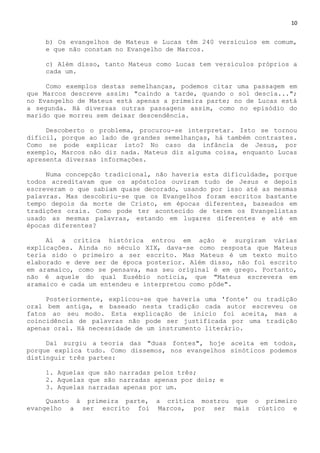 10
b) Os evangelhos de Mateus e Lucas têm 240 versículos em comum,
e que não constam no Evangelho de Marcos.
c) Além disso, tanto Mateus como Lucas tem versículos próprios a
cada um.
Como exemplos destas semelhanças, podemos citar uma passagem em
que Marcos descreve assim: "caindo a tarde, quando o sol descia...";
no Evangelho de Mateus está apenas a primeira parte; no de Lucas está
a segunda. Há diversas outras passagens assim, como no episódio do
marido que morreu sem deixar descendência.
Descoberto o problema, procurou-se interpretar. Isto se tornou
difícil, porque ao lado de grandes semelhanças, há também contrastes.
Como se pode explicar isto? No caso da infância de Jesus, por
exemplo, Marcos não diz nada. Mateus diz alguma coisa, enquanto Lucas
apresenta diversas informações.
Numa concepção tradicional, não haveria esta dificuldade, porque
todos acreditavam que os apóstolos ouviram tudo de Jesus e depois
escreveram o que sabiam quase decorado, usando por isso até as mesmas
palavras. Mas descobriu-se que os Evangelhos foram escritos bastante
tempo depois da morte de Cristo, em épocas diferentes, baseados em
tradições orais. Como pode ter acontecido de terem os Evangelistas
usado as mesmas palavras, estando em lugares diferentes e até em
épocas diferentes?
Aí a crítica histórica entrou em ação e surgiram várias
explicações. Ainda no século XIX, dava-se como resposta que Mateus
teria sido o primeiro a ser escrito. Mas Mateus é um texto muito
elaborado e deve ser de época posterior. Além disso, não foi escrito
em aramaico, como se pensava, mas seu original é em grego. Portanto,
não é aquele do qual Eusébio noticia, que "Mateus escrevera em
aramaico e cada um entendeu e interpretou como pôde".
Posteriormente, explicou-se que haveria uma 'fonte' ou tradição
oral bem antiga, e baseado nesta tradição cada autor escreveu os
fatos ao seu modo. Esta explicação de inicio foi aceita, mas a
coincidência de palavras não pode ser justificada por uma tradição
apenas oral. Há necessidade de um instrumento literário.
Daí surgiu a teoria das "duas fontes", hoje aceita em todos,
porque explica tudo. Como dissemos, nos evangelhos sinóticos podemos
distinguir três partes:
1. Aquelas que são narradas pelos três;
2. Aquelas que são narradas apenas por dois; e
3. Aquelas narradas apenas por um.
Quanto à primeira parte, a crítica mostrou que o primeiro
evangelho a ser escrito foi Marcos, por ser mais rústico e
 