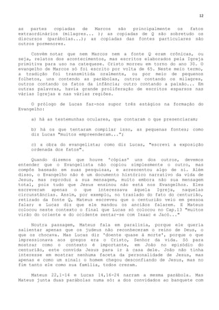 12
as partes copiadas de Marcos são principalmente os fatos
extraordinários (milagres... ); as copiadas de Q são sobretudo os
discursos (parábolas...); as copiadas das fontes particulares são
outros pormenores.
Convém notar que nem Marcos nem a fonte Q eram crônicas, ou
seja, relatos dos acontecimentos, mas escritos elaborados pela Igreja
primitiva para uso na catequese. Cristo morreu em torno do ano 30. O
evangelho de Marcos só foi escrito por volta de 65. Neste meio termo,
a tradição foi transmitida oralmente, ou por meio de pequenos
folhetos, uns contendo as parábolas, outros contando os milagres,
outros contando os fatos da infância; outro contando a paixão... Em
outras palavras, havia grande proliferação de escritos esparsos nas
várias Igrejas e nas várias regiões.
O prólogo de Lucas faz-nos supor três estágios na formação do
Evangelho:
a) há as testemunhas oculares, que contaram o que presenciaram;
b) há os que tentaram compilar isso, as pequenas fontes; como
diz Lucas "muitos empreenderam...‖;
c) a obra do evangelista; como diz Lucas, "escrevi a exposição
ordenada dos fatos".
Quando dizemos que houve 'cópias' uns dos outros, devemos
entender que o Evangelista não copiou simplesmente o outro, mas
compôs baseado em suas pesquisas, e acrescentou algo de si. Além
disso, o Evangelho não é um documento histórico narrativo da vida de
Jesus, mas reproduz a sua mensagem, muito embora não sua mensagem
total, pois tudo que Jesus ensinou não está nos Evangelhos. Eles
escreveram apenas o que interessava àquela Igreja, naquelas
circunstâncias. Assim, por exemplo, no traslado do fato do centurião,
retirado da fonte Q, Mateus escreveu que o centurião veio em pessoa
falar; e Lucas diz que ele mandou os anciãos falarem. E Mateus
colocou neste contexto o final que Lucas só colocou no Cap.13 "muitos
virão do oriente e do ocidente sentar-se com Isaac e Jacó..."
Noutra passagem, Mateus fala em paralisia, porque ele queria
salientar apenas que os judeus não reconheceram o reino de Deus, o
que os chocava. Mas Lucas diz 'doente quase à morte', porque o que
impressionava aos gregos era o Cristo, Senhor da vida. Só para
mostrar como o contexto é importante, em João no episódio do
centurião, este convida Jesus para ir à casa dele. João não tinha
interesse em mostrar nenhuma faceta da personalidade de Jesus, mas
apenas e como um sinal: o homem chegou desconfiando de Jesus, mas no
fim tanto ele como sua família, todos creram.
Mateus 22,1-14 e Lucas 14,16-24 narram a mesma parábola. Mas
Mateus junta duas parábolas numa só: a dos convidados ao banquete com
 