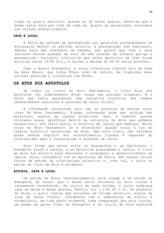 14
todos os quatro escritos. Quando se lê estes quatro, sente-se que o
mesmo autor está por trás de cada um. Quanto ao apocalipse, notaremos
sua relação posteriormente.
DATA E LOCAL
A falta de reflexo de perseguição nas epístolas provavelmente se
encaixaria melhor no período anterior à perseguição sob Domiciano.
Embora haja uma atmosfera de tensão, não parece que João e seus
leitores haviam acabado de sair de uma ocasião de intenso perigo e
perseguição. Portanto, conclui-se que estas epístolas de João foram
escritas entre 70-90 d.C., e talvez a década de 80-90 seria provável.
Como o quarto Evangelho, a outra literatura joanina saiu da área
da Ásia Menor, que tinha Éfeso como um centro. As tradições mais
antigas associam a literatura com Éfeso.
OS ATOS DOS APÓSTOLOS
De todos os livros do Novo Testamento, o livro Atos dos
Apóstolos (ou simplesmente Atos) ocupa uma posição singular. É o
único que tenta apresentar uma narrativa histórica dos tempos
imediatamente seguintes à ascensão de Jesus Cristo.
A informação encontrada nele não se encontra em nenhum outro
livro do Novo Testamento. Alguma informação pode ser colhida das
epístolas, acerca da igreja primitiva; mas, é somente quando
colocamos essas epístolas dentro da estrutura de Atos que podemos
reconstruir, até certo ponto, a história da igreja que emergia. Muita
coisa do Novo Testamento só é entendível quando vista à luz do
cenário histórico encontrado em Atos. Sem este livro, não teríamos
quase nenhum registro dos acontecimentos ligados à expansão do
cristianismo após a ressurreição e ascensão de Jesus.
Atos forma uma ponte entre os Evangelhos e as Epístolas; o
Evangelho prevê a igreja, e as Epístolas pressupõem a igreja. O livro
de Atos foi escrito para descrever o surgimento e desenvolvimento da
igreja. Atos, juntamente com as epístolas de Paulo, são nossas únicas
fontes de estudo do cristianismo primitivo e, como tal, o valor do
estudo do livro de Atos é evidente.
AUTORIA, DATA E LOCAL
Um estudo de Atos, necessariamente, está ligado a um estudo do
Evangelho de Lucas. Que o mesmo autor escreveu os dois livros é
largamente reconhecido. No início de cada volume, o autor endereça
cada um deles à mesma pessoa, Teófilo (Lc 1.1-4; At 1.1). No prefácio
de Atos, o autor indica que escreveu um volume anterior, acerca da
vida de Jesus Cristo. Juntamente com a semelhança de estilo e
vocabulário, em toda parte evidente, numa comparação dos dois livros,
um exame da parte final do Evangelho e do início de Atos mostrará
 