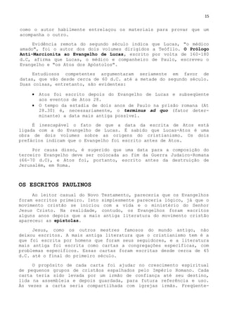 15
como o autor habilmente entrelaçou os materiais para provar que um
acompanha o outro.
Evidência remota do segundo século indica que Lucas, "o médico
amado", foi o autor dos dois volumes dirigidos a Teófilo. O Prólogo
Anti-Marcionita ao Evangelho de Lucas, escrito por volta de 160-180
d.C, afirma que Lucas, o médico e companheiro de Paulo, escreveu o
Evangelho e "os Atos dos Apóstolos".
Estudiosos competentes argumentaram seriamente em favor de
datas, que vão desde cerca de 60 d.C. até a metade do segundo século.
Duas coisas, entretanto, são evidentes:
 Atos foi escrito depois do Evangelho de Lucas e subseqüente
aos eventos de Atos 28.
 O tempo da estadia de dois anos de Paulo na prisão romana (At
28.30) é, necessariamente, o terminus ad quo (fator deter-
minante) a data mais antiga possível.
É inescapável o fato de que a data da escrita de Atos está
ligada com a do Evangelho de Lucas. É sabido que Lucas-Atos é uma
obra de dois volumes sobre as origens do cristianismo. Os dois
prefácios indicam que o Evangelho foi escrito antes de Atos.
Por causa disso, é sugerido que uma data para a composição do
terceiro Evangelho deve ser colocada ao fim da Guerra Judaico-Romana
(66-70 d.C), e Atos foi, portanto, escrito antes da destruição de
Jerusalém, em Roma.
OS ESCRITOS PAULINOS
Ao leitor casual do Novo Testamento, pareceria que os Evangelhos
foram escritos primeiro. Isto simplesmente pareceria lógico, já que o
movimento cristão se iniciou com a vida e o ministério do Senhor
Jesus Cristo. Na realidade, contudo, os Evangelhos foram escritos
alguns anos depois que a mais antiga literatura do movimento cristão
apareceu: as epístolas.
Jesus, como os outros mestres famosos do mundo antigo, não
deixou escritos. A mais antiga literatura que o cristianismo tem é a
que foi escrita por homens que foram seus seguidores, e a literatura
mais antiga foi escrita como cartas a congregações específicas, com
problemas específicos. Essas cartas foram escritas desde cerca de 45
d.C. até o final do primeiro século.
O propósito de cada carta foi ajudar no crescimento espiritual
de pequenos grupos de cristãos espalhados pelo Império Romano. Cada
carta teria sido levada por um irmão de confiança até seu destino,
lida na assembleia e depois guardada, para futura referência e uso.
Às vezes a carta seria compartilhada com igrejas irmãs. Freqüente-
 