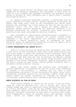 16
mente, cópias seriam feitas, de maneira que outras igrejas pudessem
também ter um benefício permanente das instruções. A carta seria na
forma de rolo e poderia ser guardada facilmente com quaisquer outras
cartas ou porções do Velho Testamento que a igreja fosse o bastante
afortunada de possuir.
As igrejas primitivas preferiam, contudo, a comunicação oral do
ensino apostólico à forma escrita. Eusébio preservou as palavras de
Papias como tendo dito: "Pois eu não considerava que obtive tanto
proveito dos conteúdos dos livros quanto da fala de uma voz viva e
presente" (H.E., III, 39). Com o passar do tempo, todavia, o
prestígio desses escritos primitivos dos apóstolos aumentou, e as
gerações posteriores de cristãos voltaram-se para esses escritos
primitivos como sendo autoridade em doutrina e prática.
Essa aceitação foi especialmente acelerada quando a primeira e a
segunda gerações de crentes morreram. As igrejas cristãs então
começaram a dar maior importância aos escritos autênticos do
testemunho e ensino apostólico, tanto ao testemunho do Jesus
histórico quanto às implicações teológicas e éticas do impacto de se
tornar um seguidor do Cristo ressurreto.
O AUTOR PREDOMINANTE DAS CARTAS DO N.T.
Paulo é o autor de cerca da metade do Novo Testamento. Dos vinte
e sete livros do Novo Testamento, pelo menos treze foram escritos por
este único homem, e quanto aos quatorze livros restantes, Paulo tem
grande influência sobre Lucas (que escreveu os dois volumes de Lucas-
Atos) e de algum modo está por trás da Epístola aos Hebreus. Quando
se reconhece que a maioria de suas cartas foram escritas antes de
qualquer um de nossos Evangelhos canônicos, pode-se prontamente ver
que Paulo, através de suas cartas, exerceu grande influência sobre o
movimento cristão primitivo inteiro.
Embora suas cartas tenham sido escritas para localidades e
pessoas específicas, os problemas de que ele tratou eram universais
em caráter e em princípio. O conselho que ele dava e suas
interpretações teológicas e éticas dos ensinos do Senhor Jesus Cristo
tornaram-se doutrinas básicas do cristianismo. Embora tenha havido
outros homens de grande influência na formação da direção do
cristianismo, nenhum exerceu maior influência que Paulo de Tarso.
BREVE HISTÓRICO DA VIDA DE PAULO
Paulo nasceu próximo ao início da era cristã. O pai de Paulo,
judeu da tribo de Benjamim (Fil. 3:5) e fariseu (At. 23:6), era
cidadão romano que vivia no importante centro metropolitano de Tarso,
na Cilícia, Ásia Menor. Como seu pai era cidadão romano, Paulo herdou
essa cidadania. Dentro do círculo da família, ele teria recebido suas
primeiras instruções religiosas de seus pais e, um pouco mais tarde,
teria freqüentado a escola da sinagoga local, como qualquer criança
judia. Talvez ele também tenha freqüentado uma das muitas
 