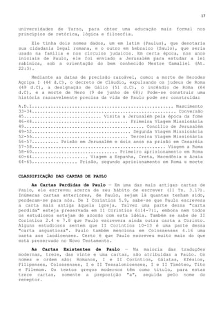 17
universidades de Tarso, para obter uma educação mais formal nos
princípios de retórica, lógica e filosofia.
Ele tinha dois nomes dados, um em latim (Paulus), que denotaria
sua cidadania legal romana, e o outro em hebraico (Saulo), que seria
usado na família e nos círculos judaicos. Em certa época, nos anos
iniciais de Paulo, ele foi enviado a Jerusalém para estudar a lei
rabínica, sob a orientação do bem conhecido Mestre Gamaliel (At.
22:3).
Mediante as datas de precisão razoável, como: a morte de Herodes
Agripa I (44 d.C), o decreto de Cláudio, expulsando os judeus de Roma
(49 d.C), a designação de Gálio (51 d.C), o incêndio de Roma (64
d.C), e a morte de Nero (9 de junho de 68); Pode-se construir uma
história razoavelmente precisa da vida de Paulo pode ser construída:
A.D.1..................................................... Nascimento
33-34...................................................... Conversão
45............................. Visita a Jerusalém pela época da fome
46-48.................................... Primeira Viagem Missionária
49............................................. Concílio de Jerusalém
49-52..................................... Segunda Viagem Missionária
52-56.................................... Terceira Viagem Missionária
56-57.......... Prisão em Jerusalém e dois anos na prisão em Cesaréia
57-58.................................................. Viagem a Roma
58-60................................ Primeiro aprisionamento em Roma
60-64..................... Viagem a Espanha, Creta, Macedônia e Acaia
64-65................. Prisão, segundo aprisionamento em Roma e morte
CLASSIFICAÇÃO DAS CARTAS DE PAULO
As Cartas Perdidas de Paulo — Em uma das mais antigas cartas de
Paulo, ele escreveu acerca de seu hábito de escrever (II Ts. 3.17).
Inúmeras cartas anteriores, de Paulo, sejam lá quantas tenham sido,
perderam-se para nós. De I Coríntios 5.9, sabe-se que Paulo escrevera
a carta mais antiga àquela igreja. Talvez uma parte dessa "carta
perdida" esteja preservada em II Coríntios 6:14-7:1, embora nem todos
os estudiosos estejam de acordo com esta idéia. Também se sabe de II
Coríntios 2.4 e 7.8 que Paulo escrevera ainda outra carta a Corinto.
Alguns estudiosos sentem que II Coríntios 10-13 é uma parte dessa
"carta angustiosa". Paulo também menciona em Colossenses 4.16 uma
carta aos laodicenses. Certo é que Paulo escreveu muito mais do que
está preservado no Novo Testamento.
As Cartas Existentes de Paulo — Na maioria das traduções
modernas, treze, das vinte e uma cartas, são atribuídas a Paulo. Os
nomes e ordem são: Romanos, I e II Coríntios, Gálatas, Efésios,
Filipenses, Colossenses, I e II Tessalonicenses, I e II Timóteo, Tito
e Filemom. Os textos gregos modernos têm como título, para estas
treze cartas, somente a preposição "a", seguida pelo nome do
receptor.
 